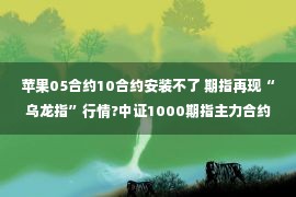 苹果05合约10合约安装不了 期指再现“乌龙指”行情?中证1000期指主力合约IM2211